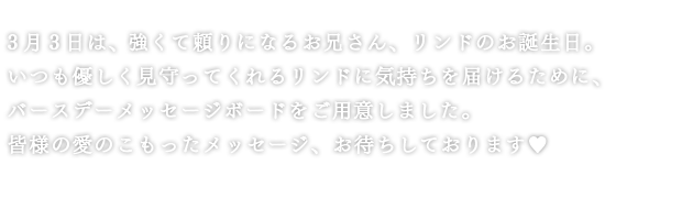 3月3日は、強くて頼りになるお兄さん、リンドのお誕生日。いつも優しく見守ってくれるリンドに気持ちを届けるために、バースデーメッセージボードをご用意しました。皆様の愛のこもったメッセージ、お待ちしております♥