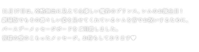 11月17日は、冷酷無比に見えて心優しい魔界のプリンス、レムのお誕生日！劇場版でもその凛々しい姿を見せてくれているレムを皆でお祝いするために、バースデーメッセージボードをご用意しました。皆様の愛のこもったメッセージ、お待ちしております❤