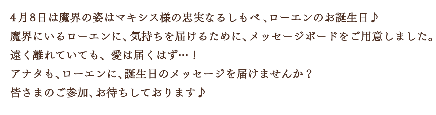 4月8日は魔界の姿はマキシス様の忠実なるしもべ、ローエンのお誕生日♪魔界にいるローエンに、気持ちを届けるために、メッセージボードをご用意しました。遠く離れていても、愛は届くはず…！アナタも、ローエンに、誕生日のメッセージを届けませんか？皆さまのご参加、お待ちしております♪