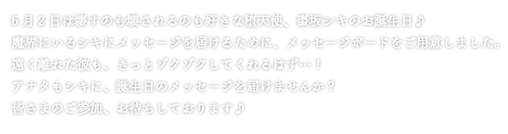 6月2日は壊すのも壊されるのも好きな堕天使、棗坂シキのお誕生日♪魔界にいるシキにメッセージを届けるために、メッセージボードをご用意しました。遠く離れた彼も、きっとゾクゾクしてくれるはず…！アナタもシキに、誕生日のメッセージを届けませんか？皆さまのご参加、お待ちしております♪